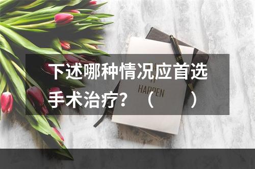 下述哪种情况应首选手术治疗？（　　）