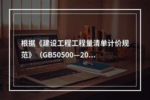 根据《建设工程工程量清单计价规范》（GB50500—2013