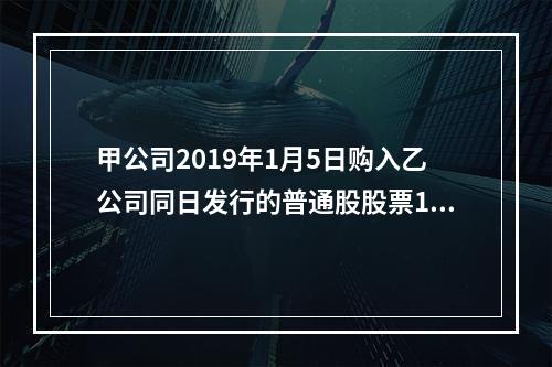 甲公司2019年1月5日购入乙公司同日发行的普通股股票100