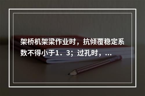 架桥机架梁作业时，抗倾覆稳定系数不得小于1．3；过孔时，起重