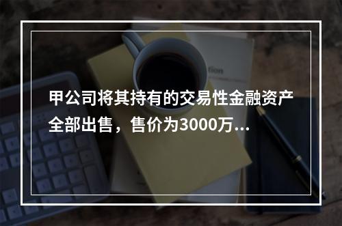 甲公司将其持有的交易性金融资产全部出售，售价为3000万元；