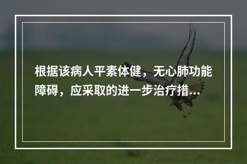 根据该病人平素体健，无心肺功能障碍，应采取的进一步治疗措施为