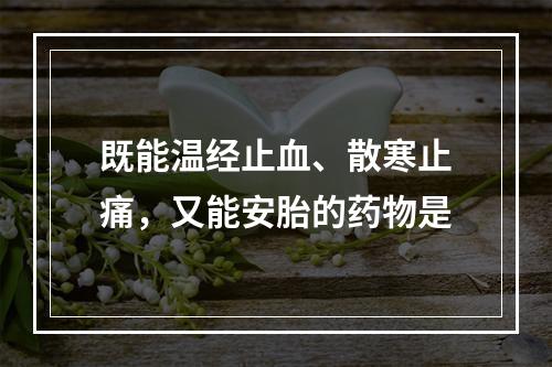 既能温经止血、散寒止痛，又能安胎的药物是