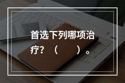 首选下列哪项治疗？（　　）。