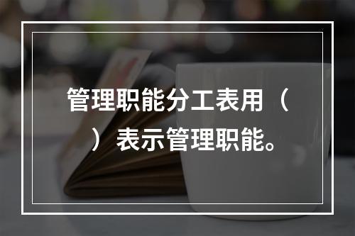 管理职能分工表用（　）表示管理职能。