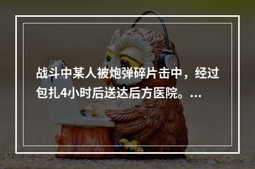 战斗中某人被炮弹碎片击中，经过包扎4小时后送达后方医院。检查