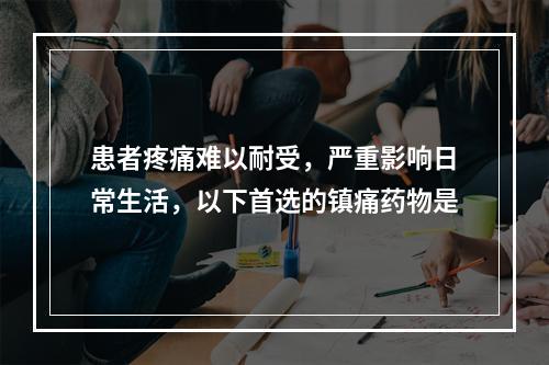 患者疼痛难以耐受，严重影响日常生活，以下首选的镇痛药物是