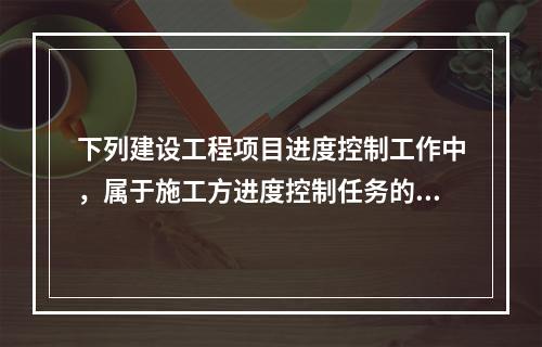 下列建设工程项目进度控制工作中，属于施工方进度控制任务的是（