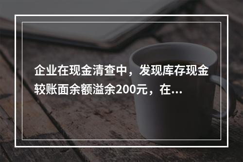 企业在现金清查中，发现库存现金较账面余额溢余200元，在未经