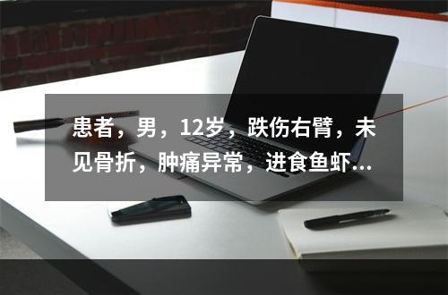 患者，男，12岁，跌伤右臂，未见骨折，肿痛异常，进食鱼虾后，