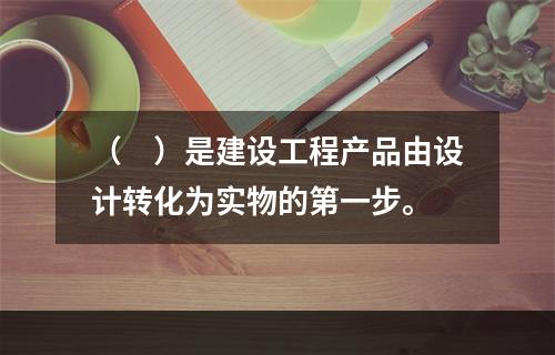 （　）是建设工程产品由设计转化为实物的第一步。