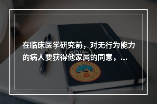 在临床医学研究前，对无行为能力的病人要获得他家属的同意，这属