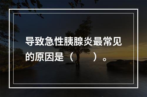 导致急性胰腺炎最常见的原因是（　　）。