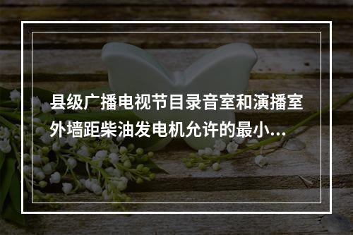 县级广播电视节目录音室和演播室外墙距柴油发电机允许的最小距离