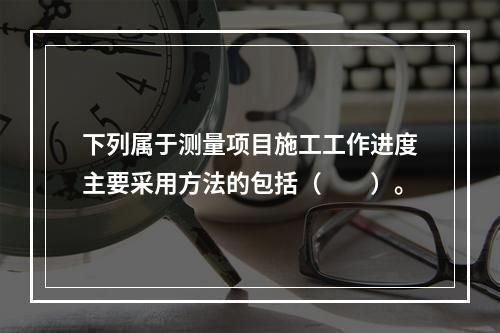 下列属于测量项目施工工作进度主要采用方法的包括（　　）。