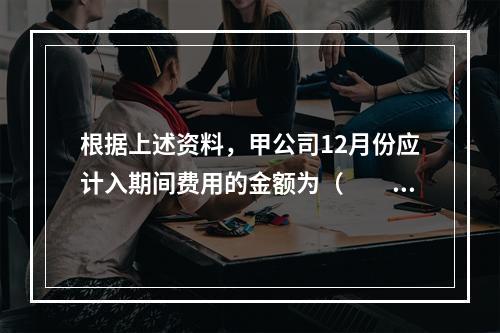 根据上述资料，甲公司12月份应计入期间费用的金额为（　　）元