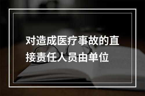 对造成医疗事故的直接责任人员由单位