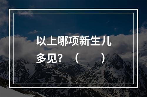 以上哪项新生儿多见？（　　）