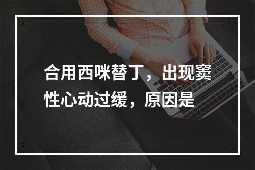 合用西咪替丁，出现窦性心动过缓，原因是