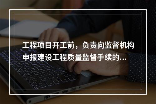 工程项目开工前，负责向监督机构申报建设工程质量监督手续的单位