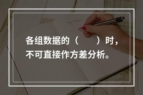 各组数据的（　　）时，不可直接作方差分析。