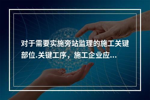 对于需要实施旁站监理的施工关键部位.关键工序，施工企业应在进