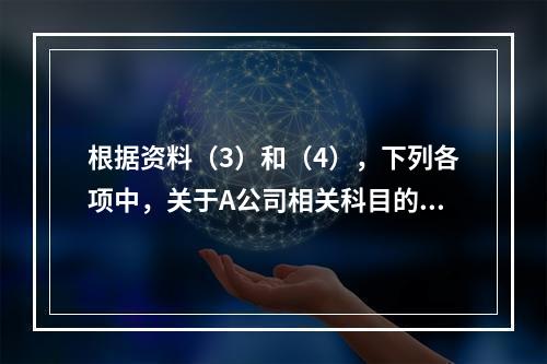 根据资料（3）和（4），下列各项中，关于A公司相关科目的会计