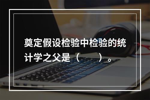 奠定假设检验中检验的统计学之父是（　　）。