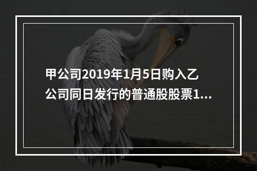 甲公司2019年1月5日购入乙公司同日发行的普通股股票100