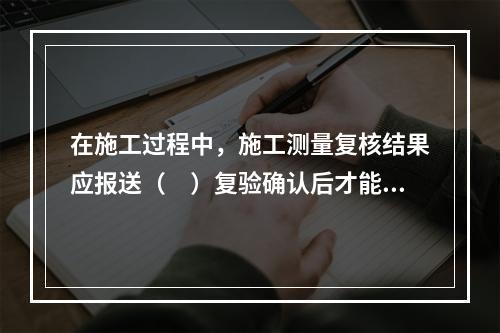 在施工过程中，施工测量复核结果应报送（　）复验确认后才能进行