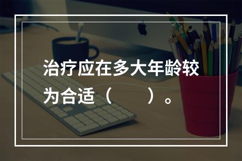 治疗应在多大年龄较为合适（　　）。