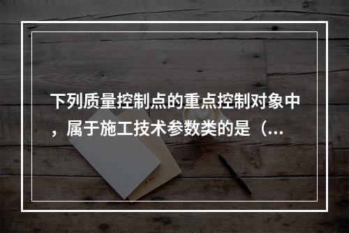 下列质量控制点的重点控制对象中，属于施工技术参数类的是（　）