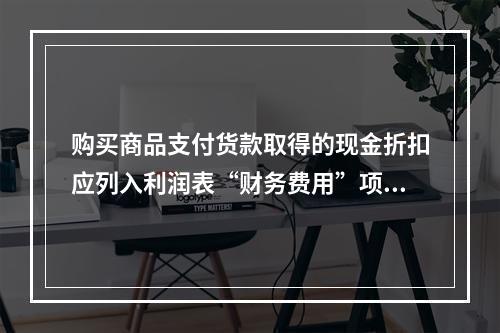 购买商品支付货款取得的现金折扣应列入利润表“财务费用”项目。