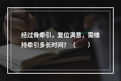 经过骨牵引，复位满意，需维持牵引多长时间？（　　）