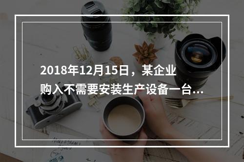 2018年12月15日，某企业购入不需要安装生产设备一台，原