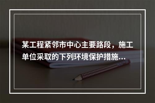 某工程紧邻市中心主要路段，施工单位采取的下列环境保护措施，正