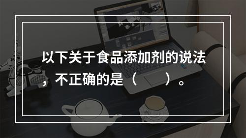 以下关于食品添加剂的说法，不正确的是（　　）。