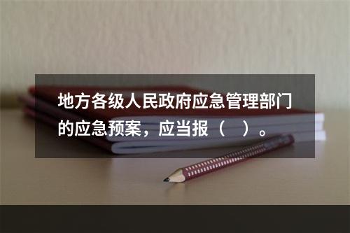 地方各级人民政府应急管理部门的应急预案，应当报（　）。