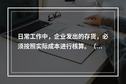 日常工作中，企业发出的存货，必须按照实际成本进行核算。（　）