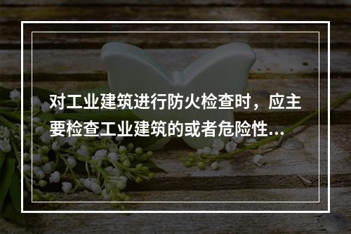 对工业建筑进行防火检查时，应主要检查工业建筑的或者危险性.耐