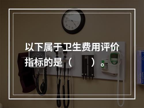 以下属于卫生费用评价指标的是（　　）。