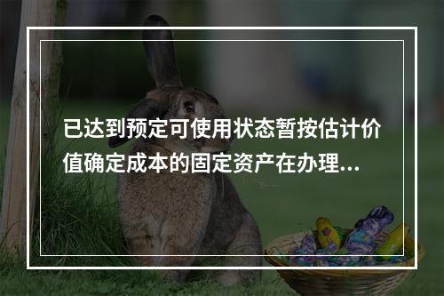 已达到预定可使用状态暂按估计价值确定成本的固定资产在办理竣工