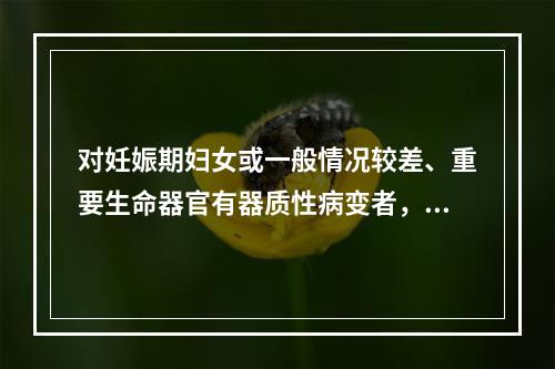 对妊娠期妇女或一般情况较差、重要生命器官有器质性病变者，应采