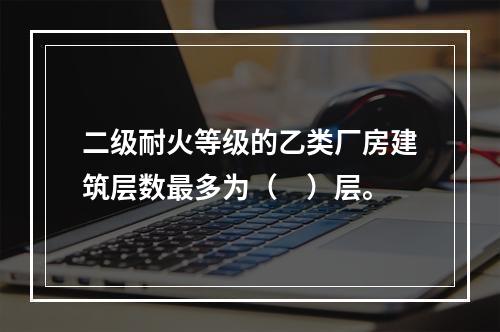 二级耐火等级的乙类厂房建筑层数最多为（　）层。