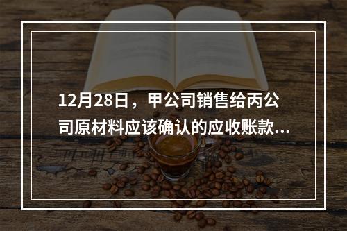 12月28日，甲公司销售给丙公司原材料应该确认的应收账款为（