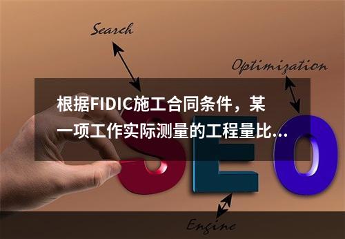 根据FIDIC施工合同条件，某一项工作实际测量的工程量比工程