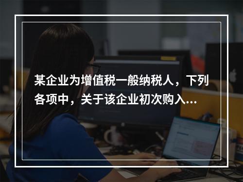 某企业为增值税一般纳税人，下列各项中，关于该企业初次购入增值