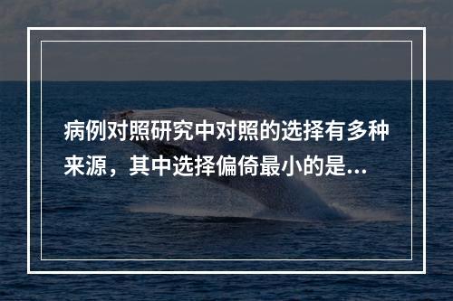 病例对照研究中对照的选择有多种来源，其中选择偏倚最小的是（　