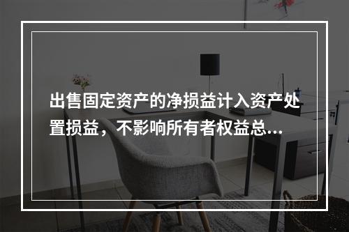 出售固定资产的净损益计入资产处置损益，不影响所有者权益总额的