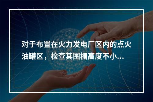 对于布置在火力发电厂区内的点火油罐区，检查其围栅高度不小于(